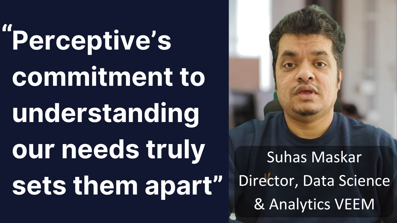 Perceptive's commitment to understand our needs truly sets them apart,
Suhas Maskar, Director Data and Analytics, VEEM